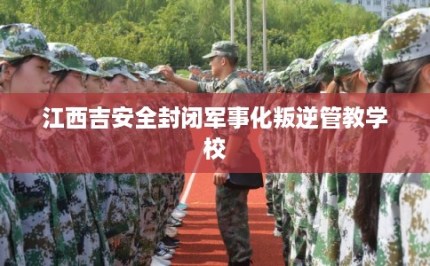 江西吉安全封闭军事化叛逆管教学校