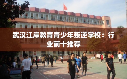 武汉江岸教育青少年叛逆学校：行业前十推荐
