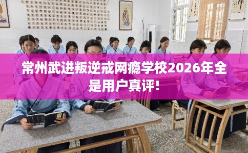 常州武进叛逆戒网瘾学校2026年全是用户真评!