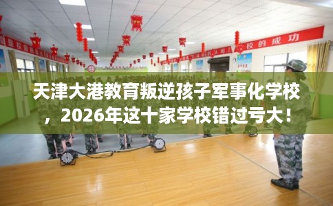 天津大港教育叛逆孩子军事化学校，2026年这十家学校错过亏大！