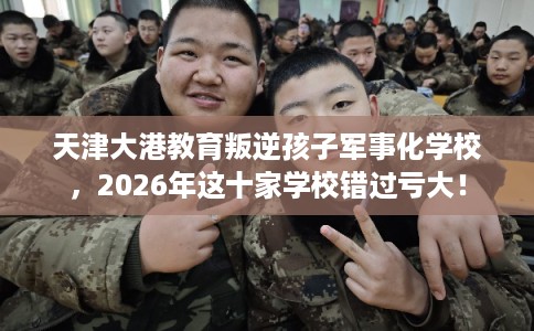 天津大港教育叛逆孩子军事化学校，2026年这十家学校错过亏大！