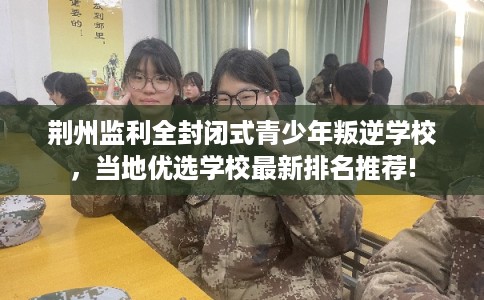 荆州监利全封闭式青少年叛逆学校，当地优选学校最新排名推荐!