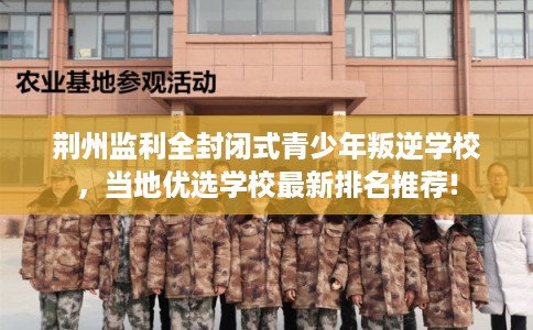 荆州监利全封闭式青少年叛逆学校，当地优选学校最新排名推荐!