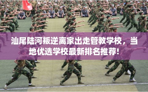 汕尾陆河叛逆离家出走管教学校，当地优选学校最新排名推荐!