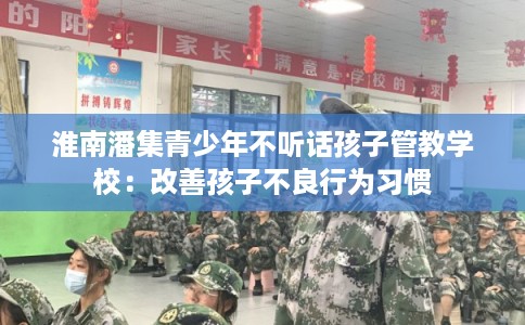 淮南潘集青少年不听话孩子管教学校:改善孩子不良行为习惯 淮南潘集青少年不听话孩子管教学校:改善孩子不良行为习惯