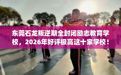 东莞石龙叛逆期全封闭励志教育学校，2026年好评极高这十家学校！
