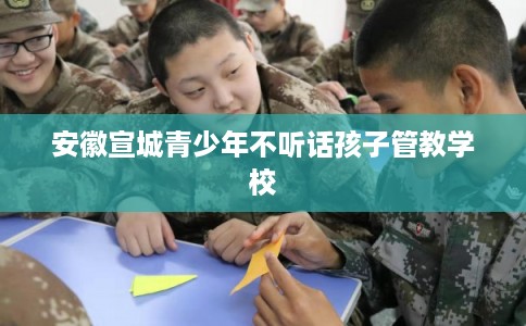 安徽宣城青少年不听话孩子管教学校