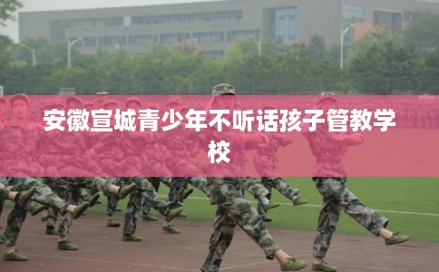 安徽宣城青少年不听话孩子管教学校