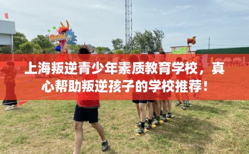 上海叛逆青少年素质教育学校，真心帮助叛逆孩子的学校推荐！