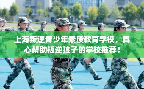 上海叛逆青少年素质教育学校，真心帮助叛逆孩子的学校推荐！