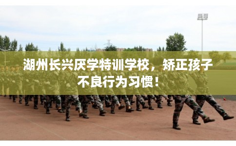 湖州长兴厌学特训学校，矫正孩子不良行为习惯！