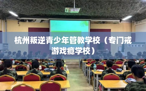 杭州叛逆青少年管教学校（专门戒游戏瘾学校）