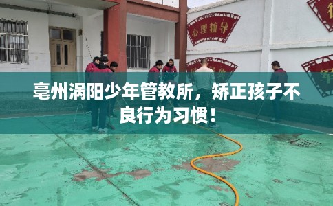 亳州涡阳少年管教所，矫正孩子不良行为习惯！