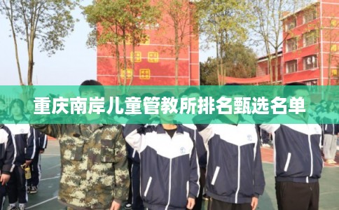 重庆南岸儿童管教所排名甄选名单