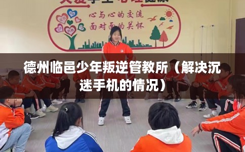 德州临邑少年叛逆管教所（解决沉迷手机的情况）