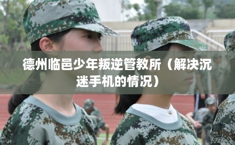 德州临邑少年叛逆管教所（解决沉迷手机的情况）