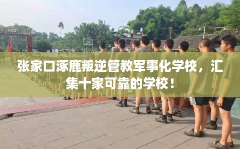 张家口涿鹿叛逆管教军事化学校,汇集十家可靠的学校! 张家口涿鹿叛逆管教军事化学校,汇集十家可靠的学校!