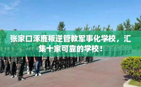 张家口涿鹿叛逆管教军事化学校，汇集十家可靠的学校！