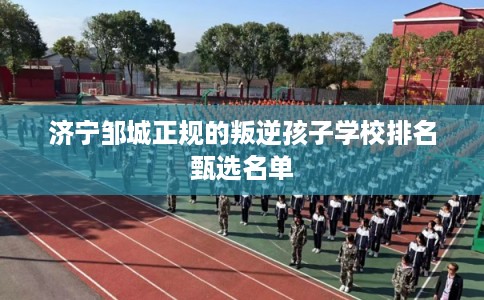 济宁邹城正规的叛逆孩子学校排名甄选名单