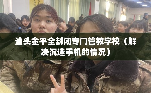 汕头金平全封闭专门管教学校（解决沉迷手机的情况）
