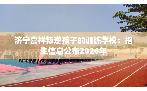 济宁嘉祥叛逆孩子的训练学校：招生信息公布2026年