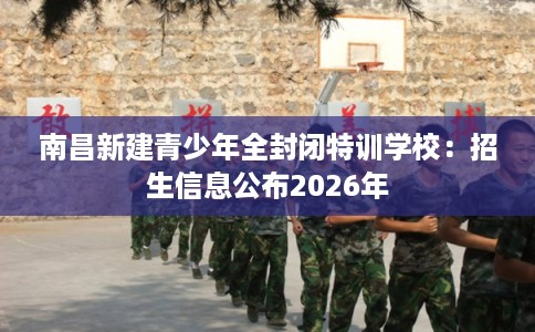 南昌新建青少年全封闭特训学校：招生信息公布2026年