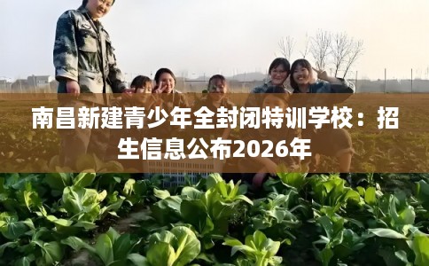 南昌新建青少年全封闭特训学校：招生信息公布2026年