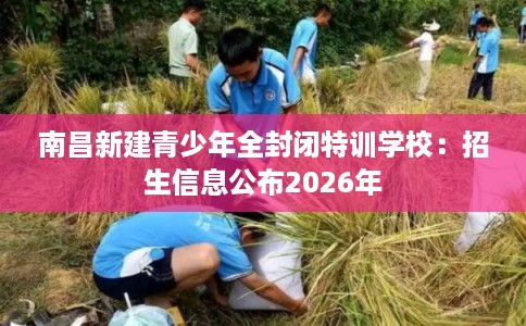 南昌新建青少年全封闭特训学校：招生信息公布2026年