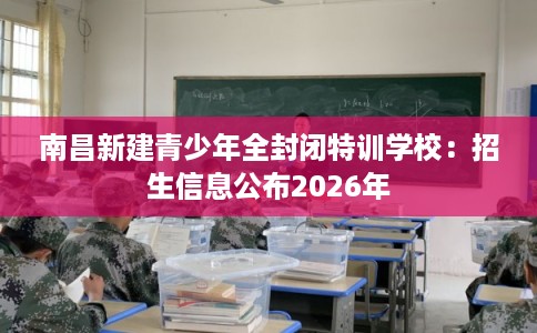 南昌新建青少年全封闭特训学校：招生信息公布2026年