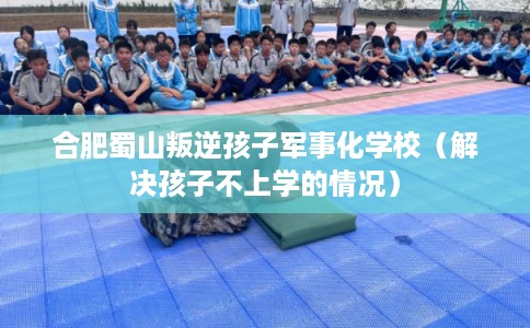 合肥蜀山叛逆孩子军事化学校（解决孩子不上学的情况）