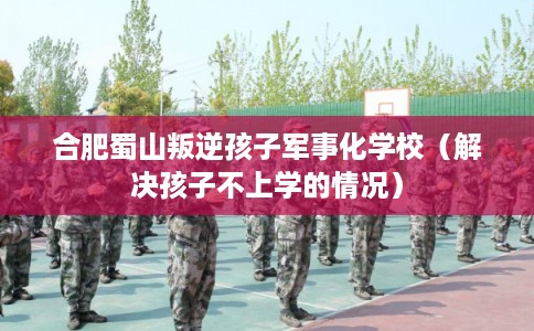 合肥蜀山叛逆孩子军事化学校（解决孩子不上学的情况）