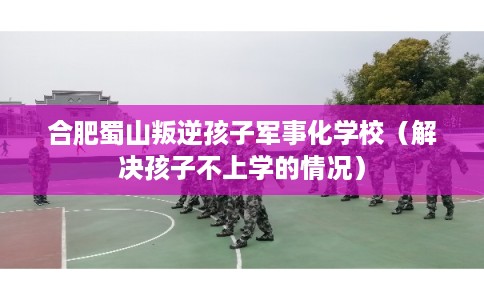 合肥蜀山叛逆孩子军事化学校（解决孩子不上学的情况）