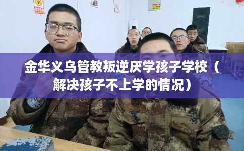 金华义乌管教叛逆厌学孩子学校（解决孩子不上学的情况）