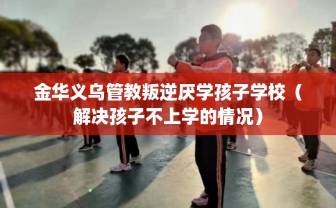 金华义乌管教叛逆厌学孩子学校（解决孩子不上学的情况）