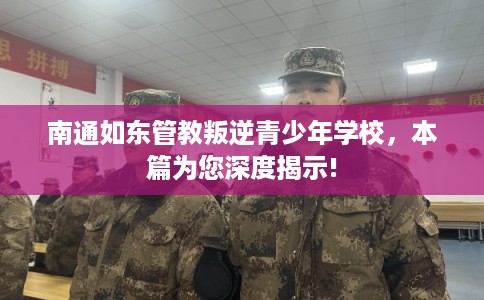 南通如东管教叛逆青少年学校，本篇为您深度揭示!