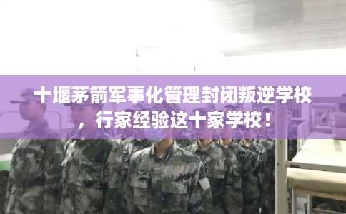 十堰茅箭军事化管理封闭叛逆学校，行家经验这十家学校！