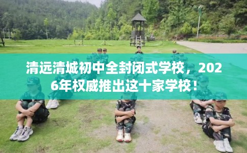 清远清城初中全封闭式学校，2026年权威推出这十家学校！