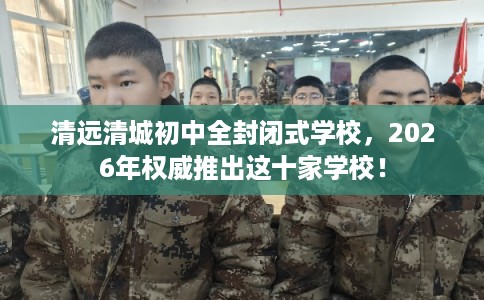 清远清城初中全封闭式学校，2026年权威推出这十家学校！