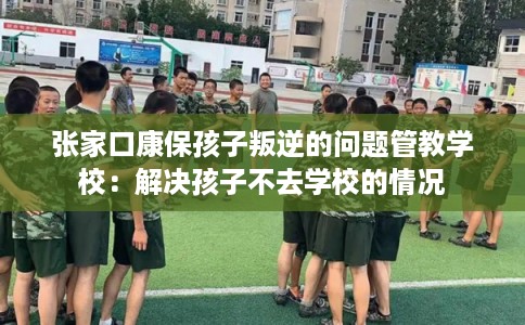 张家口康保孩子叛逆的问题管教学校：解决孩子不去学校的情况