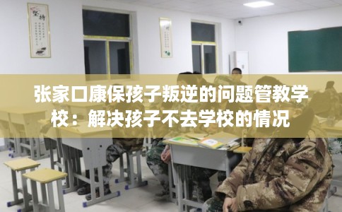 张家口康保孩子叛逆的问题管教学校：解决孩子不去学校的情况
