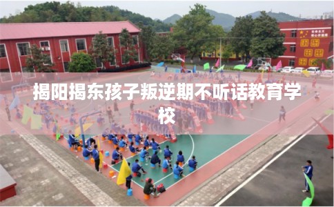 揭阳揭东孩子叛逆期不听话教育学校