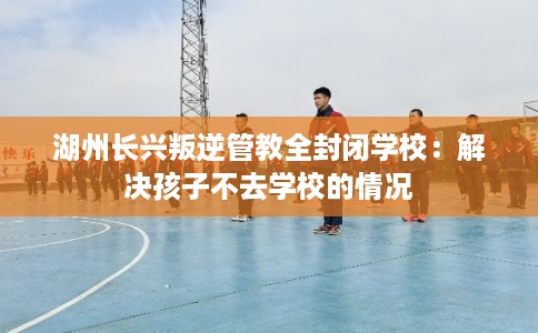 湖州长兴叛逆管教全封闭学校：解决孩子不去学校的情况