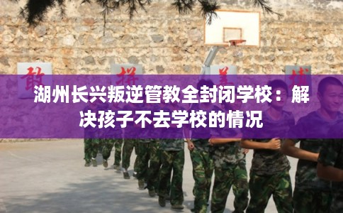 湖州长兴叛逆管教全封闭学校：解决孩子不去学校的情况