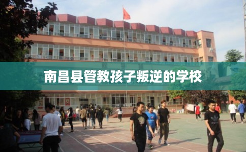 南昌县管教孩子叛逆的学校