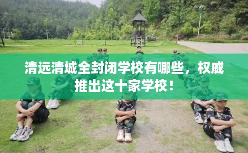 清远清城全封闭学校有哪些，权威推出这十家学校！