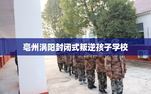 亳州涡阳封闭式叛逆孩子学校