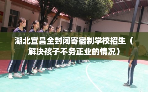 湖北宜昌全封闭寄宿制学校招生（解决孩子不务正业的情况）