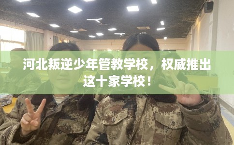 河北叛逆少年管教学校，权威推出这十家学校！