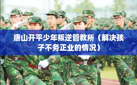 唐山开平少年叛逆管教所（解决孩子不务正业的情况）