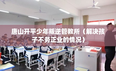 唐山开平少年叛逆管教所（解决孩子不务正业的情况）